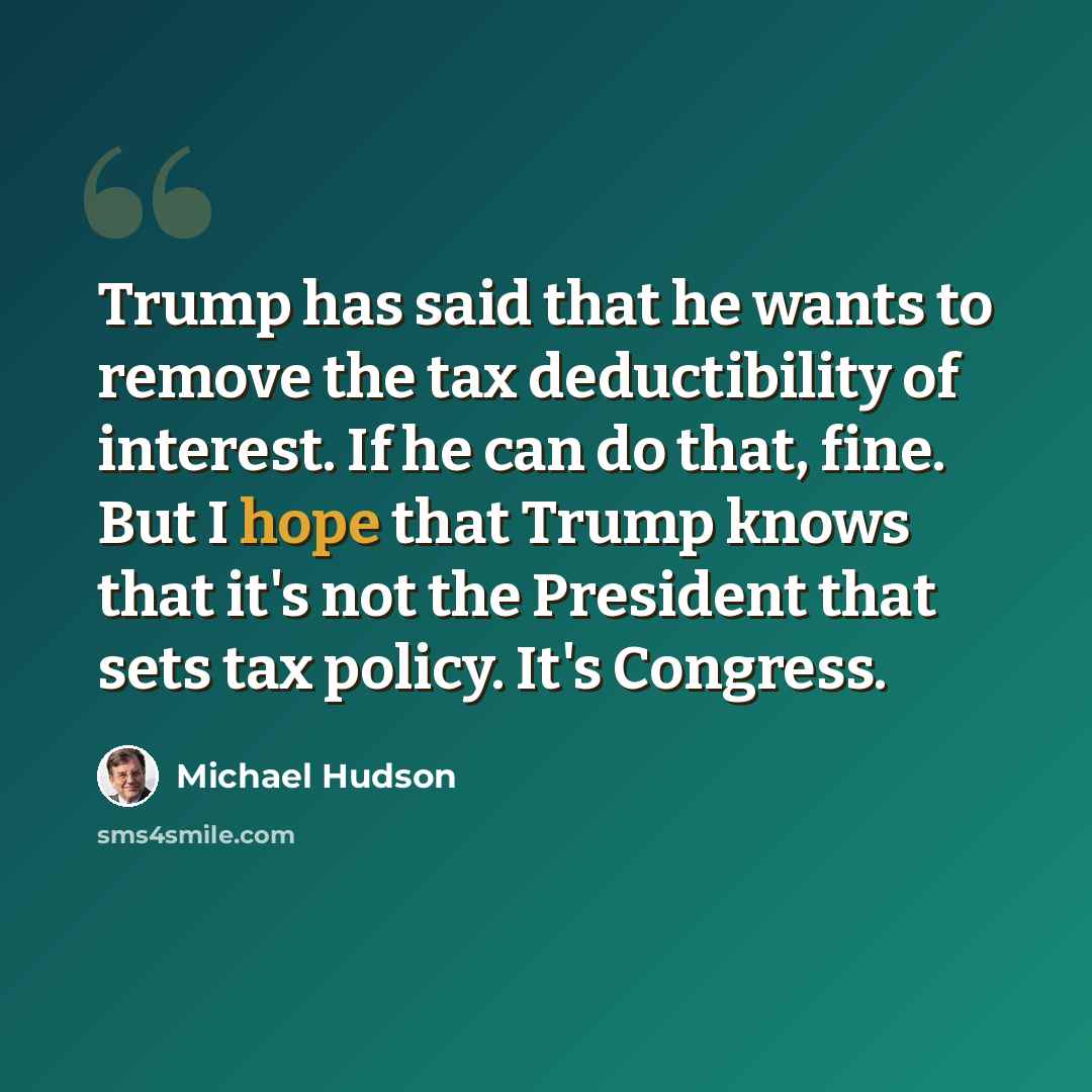 “Trump has said that he wants to remove the tax deductibility of interest. If he can do that, fine. But I hope that Trump knows that it's not the President that sets tax policy. It's Congress.” quote by Michael Hudson