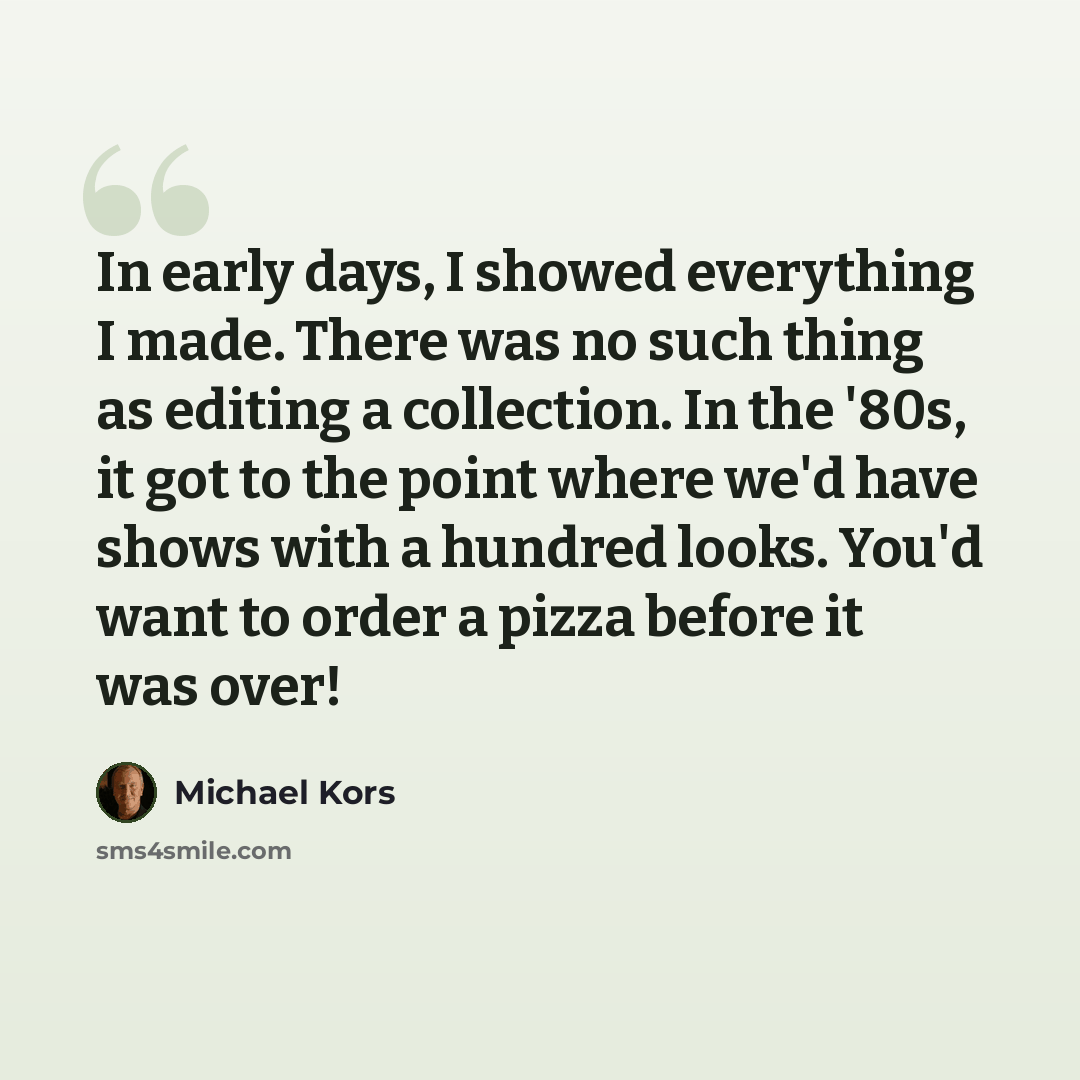 “In early days, I showed everything I made. There was no such thing as editing a collection. In the '80s, it got to the point where we'd have shows with a hundred looks. You'd want to order a pizza before it was over!” quote by Michael Kors