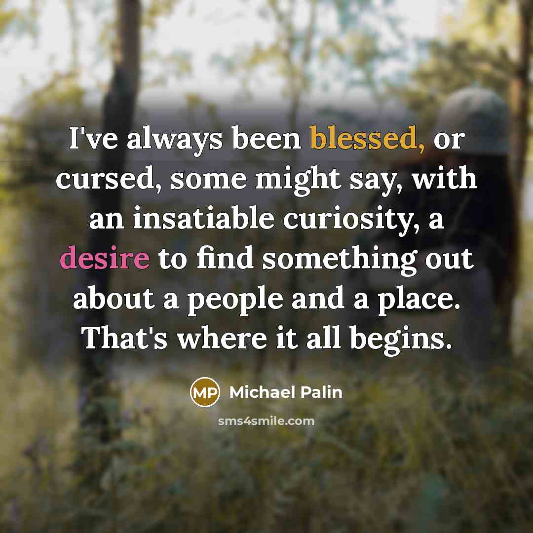 “I've always been blessed, or cursed, some might say, with an insatiable curiosity, a desire to find something out about a people and a place. That's where it all begins.” quote by Michael Palin