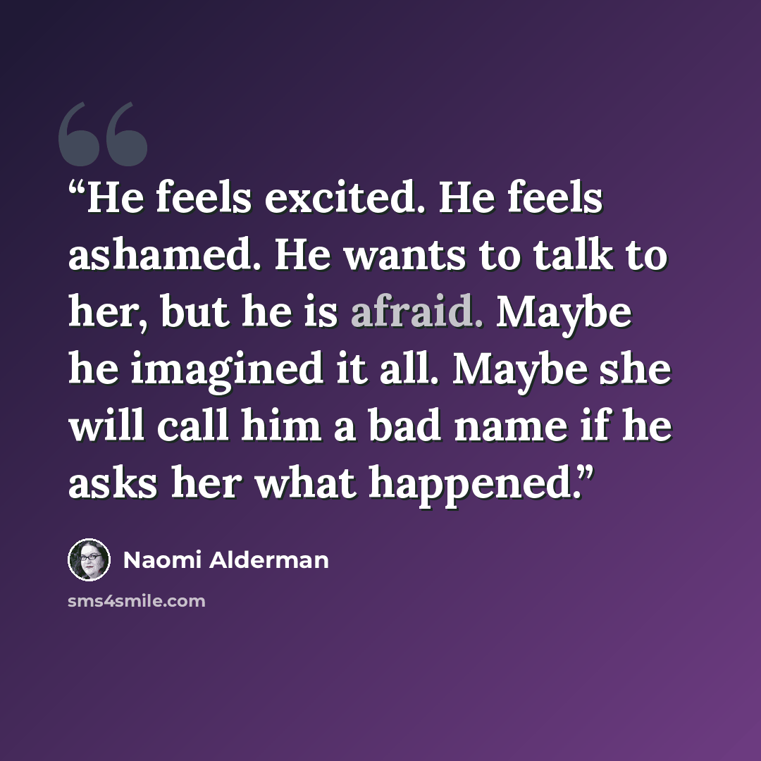 “He feels excited. He feels ashamed. He wants to talk to her, but he is afraid. Maybe he imagined it all. Maybe she will call him a bad name if he asks her what happened.” quote by Naomi Alderman