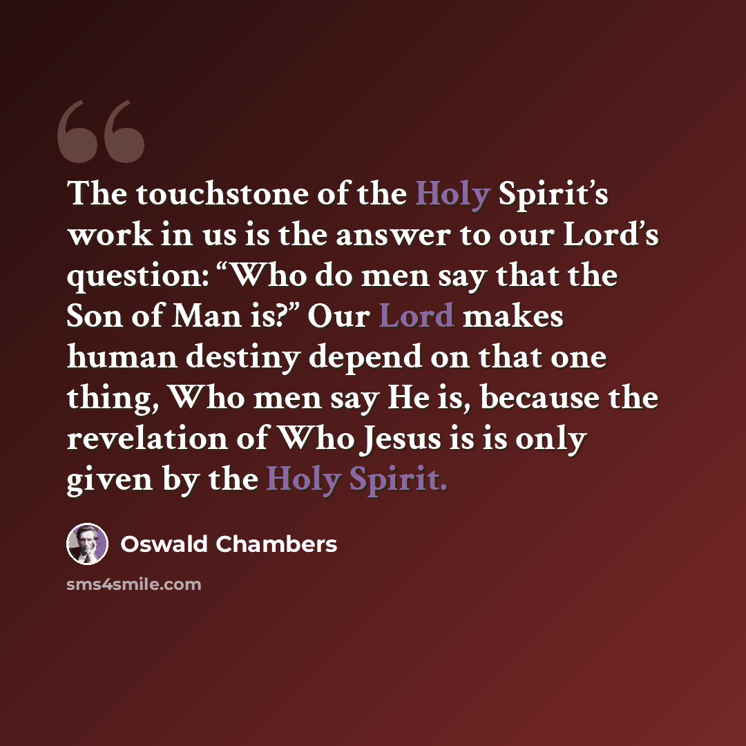 “The touchstone of the Holy Spirit’s work in us is the answer to our Lord’s question: “Who do men say that the Son of Man is?” Our Lord makes human destiny depend on that one thing, Who men say He is, because the revelation of Who Jesus is is only given by the Holy Spirit.” quote by Oswald Chambers