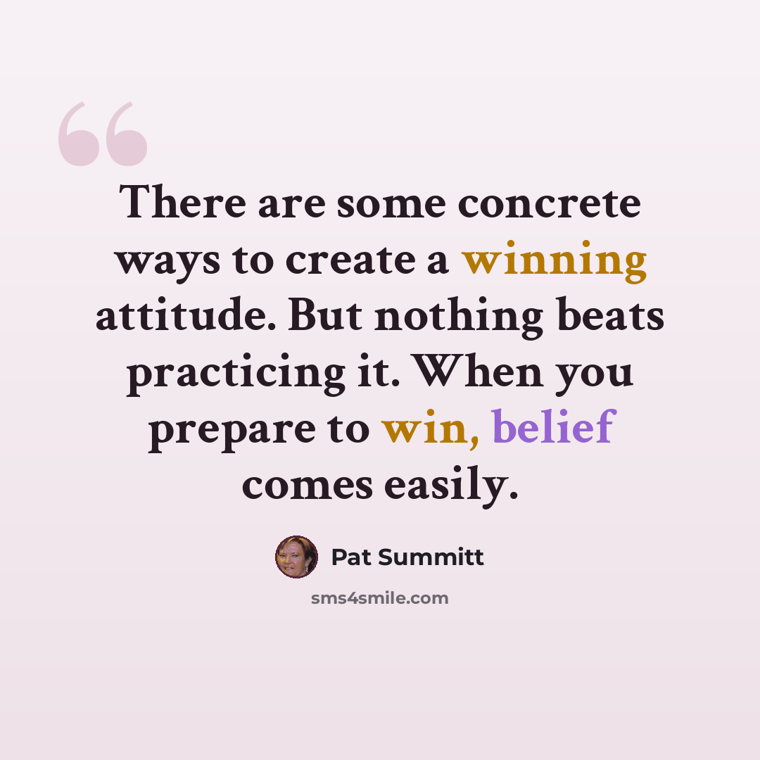 “There are some concrete ways to create a winning attitude. But nothing beats practicing it. When you prepare to win, belief comes easily.” quote by Pat Summitt