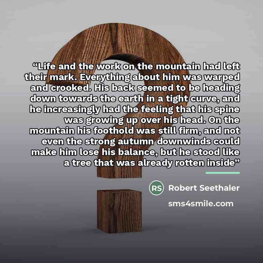 “Life and the work on the mountain had left their mark. Everything about him was warped and crooked. His back seemed to be heading down towards the earth in a tight curve, and he increasingly had the feeling that his spine was growing up over his head. On the mountain his foothold was still firm…” quote by Robert Seethaler
