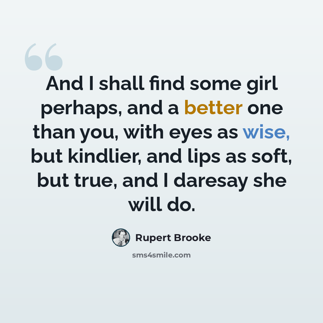 “And I shall find some girl perhaps, and a better one than you, with eyes as wise, but kindlier, and lips as soft, but true, and I daresay she will do.” quote by Rupert Brooke
