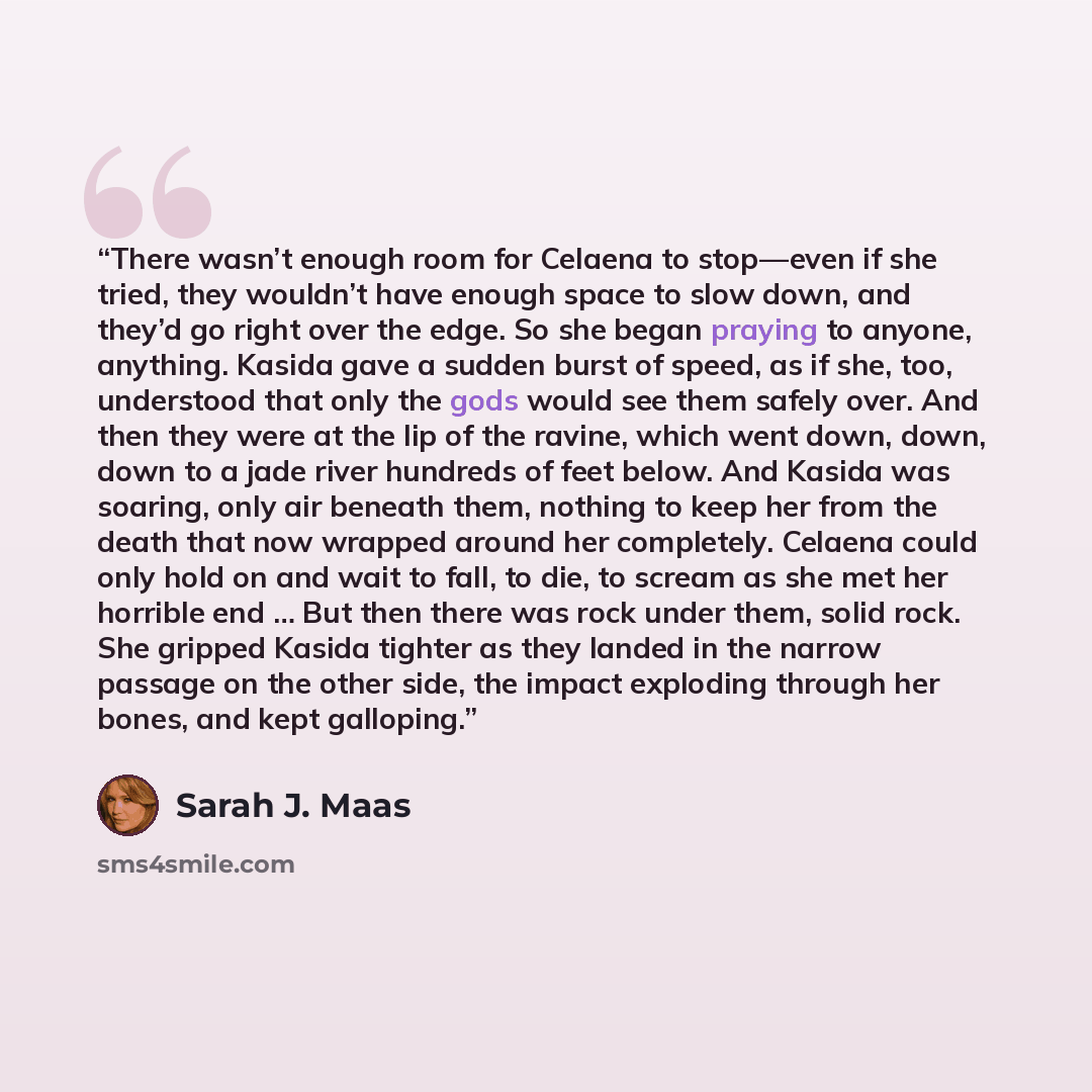 “There wasn’t enough room for Celaena to stop—even if she tried, they wouldn’t have enough space to slow down, and they’d go right over the edge. So she began praying to anyone, anything. Kasida gave a sudden burst of speed, as if she, too, understood that only the gods would see them safely over…” quote by Sarah J. Maas