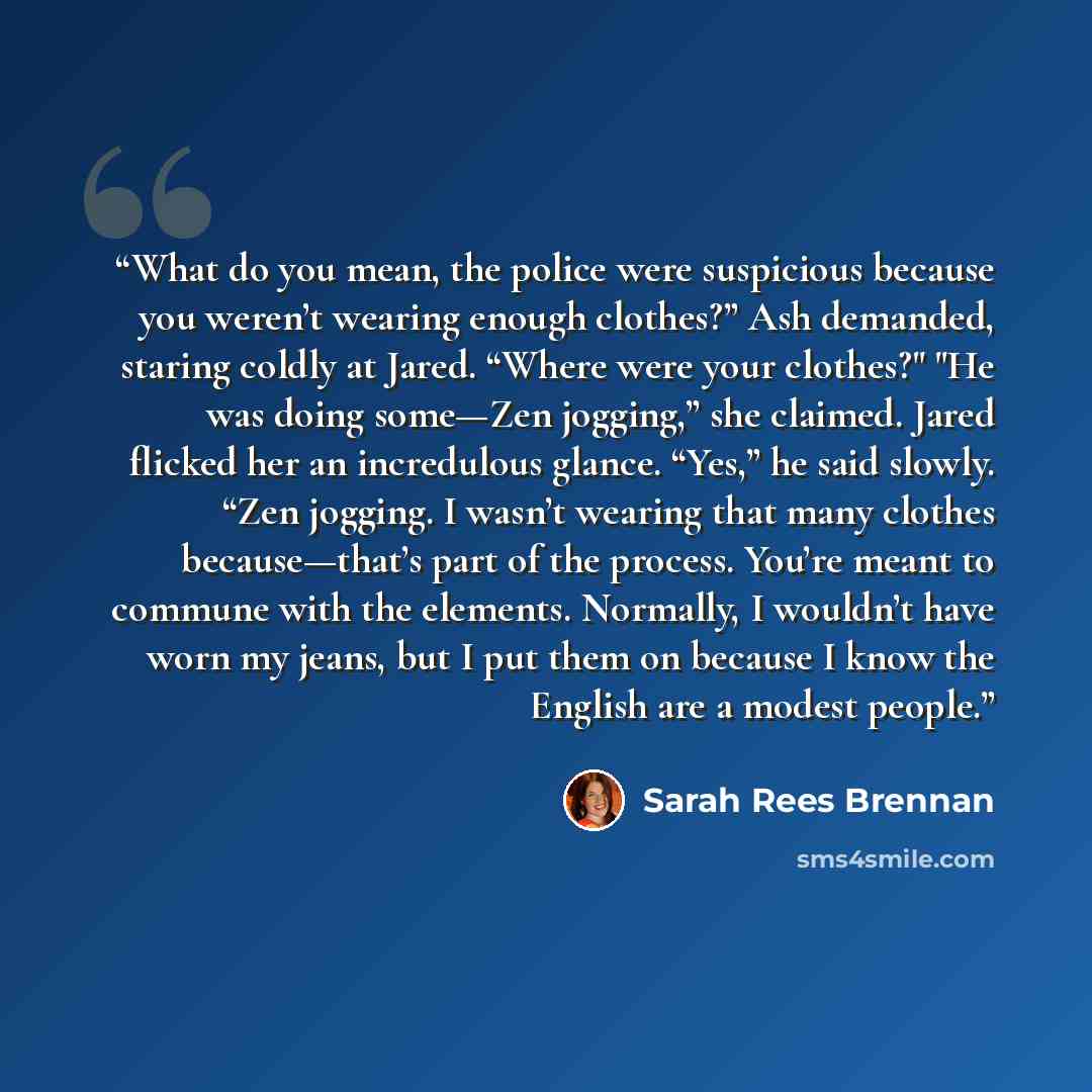 “What do you mean, the police were suspicious because you weren’t wearing enough clothes?” Ash demanded, staring coldly at Jared. “Where were your clothes?" "He was doing some—Zen jogging,” she claimed. Jared flicked her an incredulous glance. “Yes,” he said slowly. “Zen jogging. I wasn’t wearing…” quote by Sarah Rees Brennan