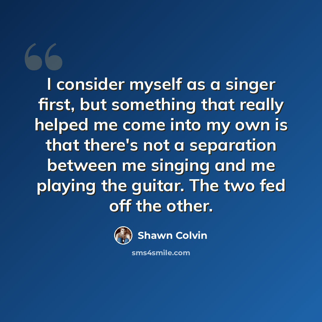 “I consider myself as a singer first, but something that really helped me come into my own is that there's not a separation between me singing and me playing the guitar. The two fed off the other.” quote by Shawn Colvin