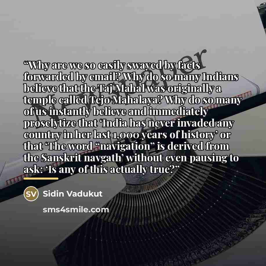 “Why are we so easily swayed by facts forwarded by email? Why do so many Indians believe that the Taj Mahal was originally a temple called Tejo Mahalaya? Why do so many of us instantly believe and immediately proselytize that ‘India has never invaded any country in her last 1,000 years of history’…” quote by Sidin Vadukut