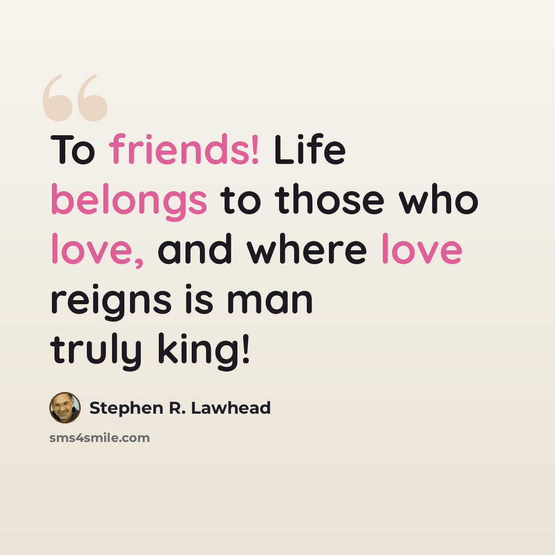 “To friends! Life belongs to those who love, and where love reigns is man truly king!” quote by Stephen R. Lawhead