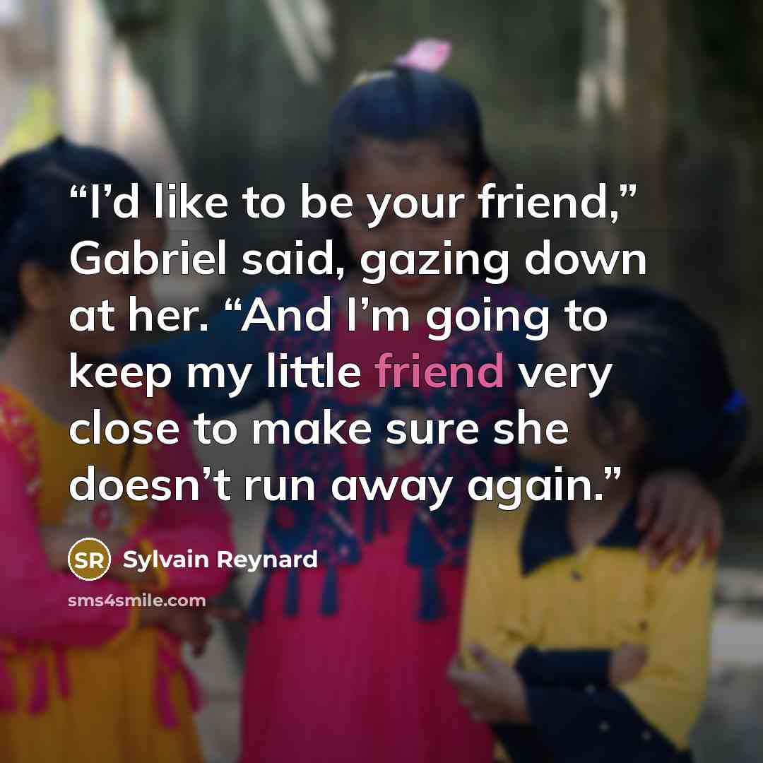 “I’d like to be your friend,” Gabriel said, gazing down at her. “And I’m going to keep my little friend very close to make sure she doesn’t run away again.” quote by Sylvain Reynard