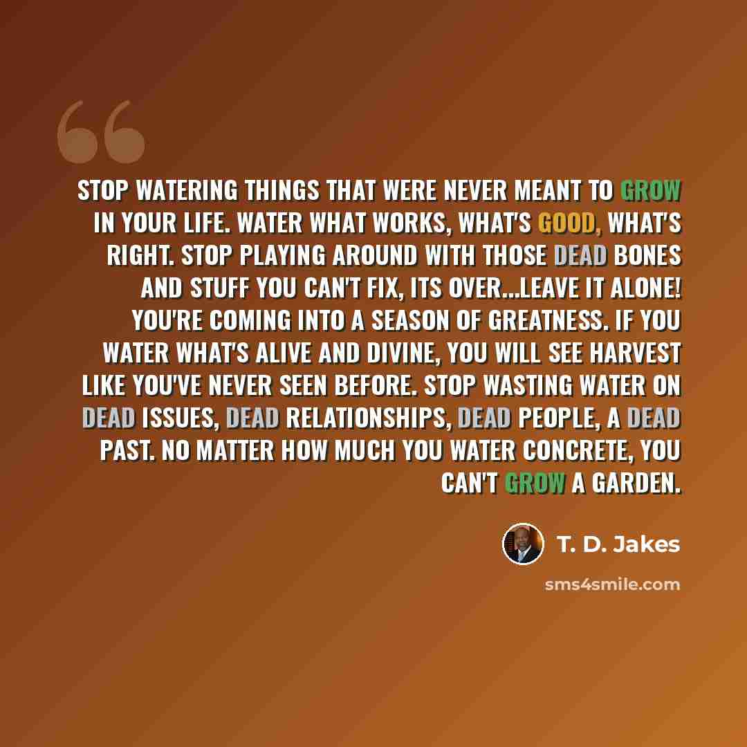 “Stop watering things that were never meant to grow in your life. Water what works, what's good, what's right. Stop playing around with those dead bones and stuff you can't fix, its over...leave it alone! You're coming into a season of greatness. If you water what's alive and divine, you will see…” quote by T. D. Jakes