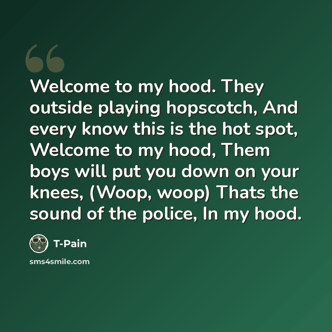 “Welcome to my hood. They outside playing hopscotch, And every know this is the hot spot, Welcome to my hood, Them boys will put you down on your knees, (Woop, woop) Thats the sound of the police, In my hood.” quote by T-Pain