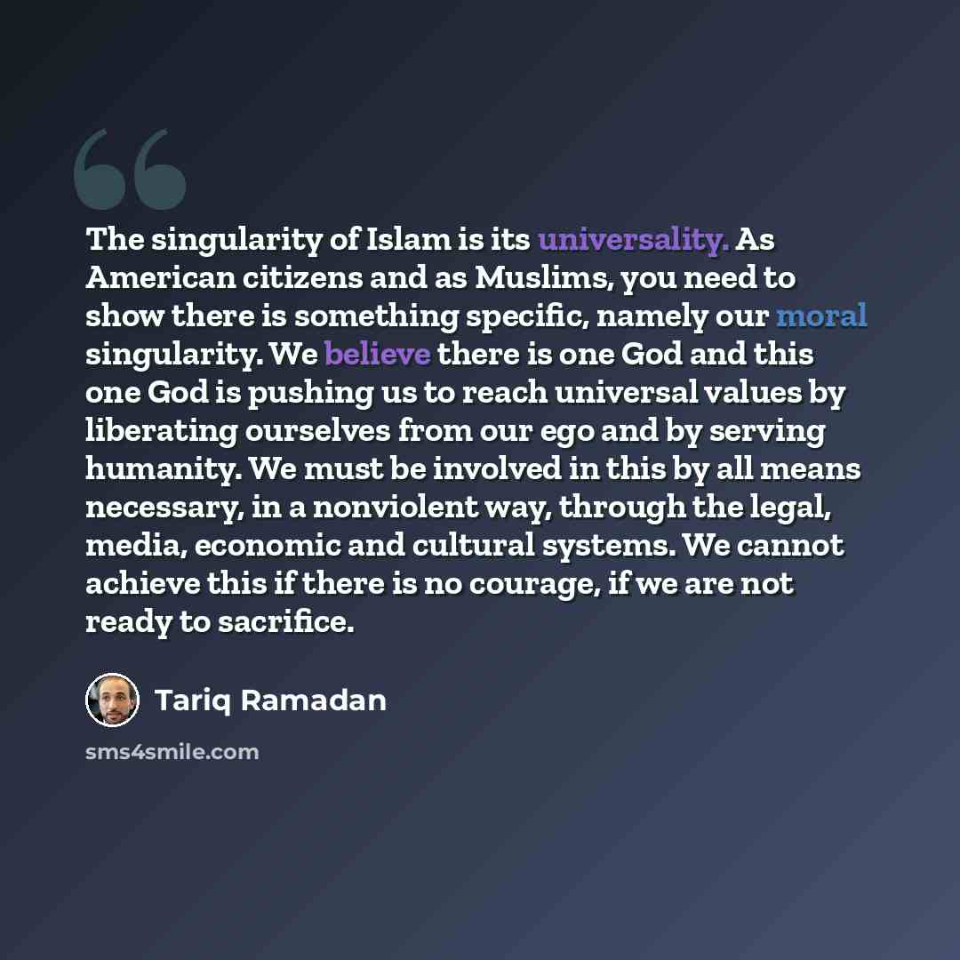 “The singularity of Islam is its universality. As American citizens and as Muslims, you need to show there is something specific, namely our moral singularity. We believe there is one God and this one God is pushing us to reach universal values by liberating ourselves from our ego and by serving…” quote by Tariq Ramadan