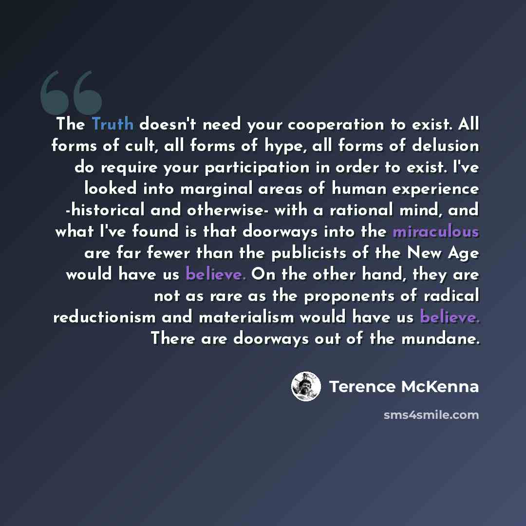 “The Truth doesn't need your cooperation to exist. All forms of cult, all forms of hype, all forms of delusion do require your participation in order to exist. I've looked into marginal areas of human experience -historical and otherwise- with a rational mind, and what I've found is that doorways…” quote by Terence McKenna