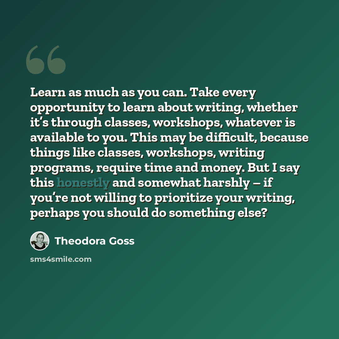 “Learn as much as you can. Take every opportunity to learn about writing, whether it’s through classes, workshops, whatever is available to you. This may be difficult, because things like classes, workshops, writing programs, require time and money. But I say this honestly and somewhat harshly – if…” quote by Theodora Goss