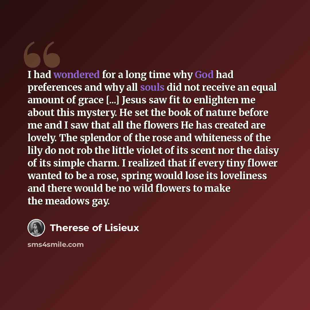 “I had wondered for a long time why God had preferences and why all souls did not receive an equal amount of grace [...] Jesus saw fit to enlighten me about this mystery. He set the book of nature before me and I saw that all the flowers He has created are lovely. The splendor of the rose and…” quote by Therese of Lisieux