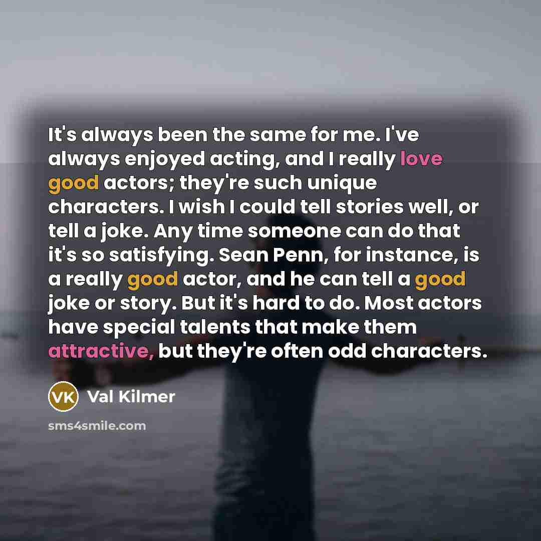 “It's always been the same for me. I've always enjoyed acting, and I really love good actors; they're such unique characters. I wish I could tell stories well, or tell a joke. Any time someone can do that it's so satisfying. Sean Penn, for instance, is a really good actor, and he can tell a good…” quote by Val Kilmer