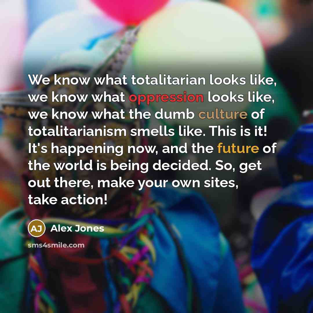 “We know what totalitarian looks like, we know what oppression looks like, we know what the dumb culture of totalitarianism smells like. This is it! It's happening now, and the future of the world is being decided. So, get out there, make your own sites, take action!” quote by Alex Jones