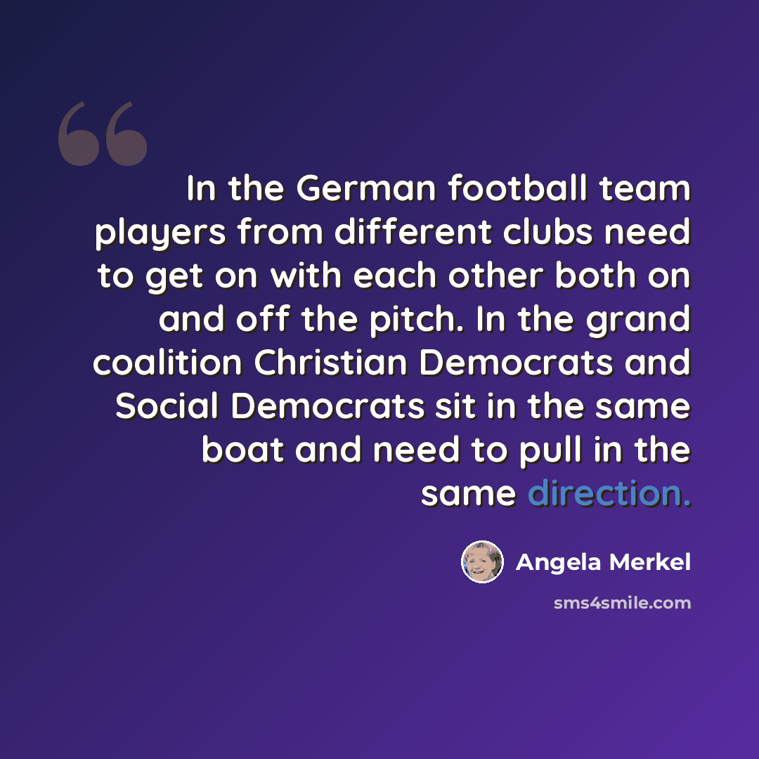 “In the German football team players from different clubs need to get on with each other both on and off the pitch. In the grand coalition Christian Democrats and Social Democrats sit in the same boat and need to pull in the same direction.” quote by Angela Merkel