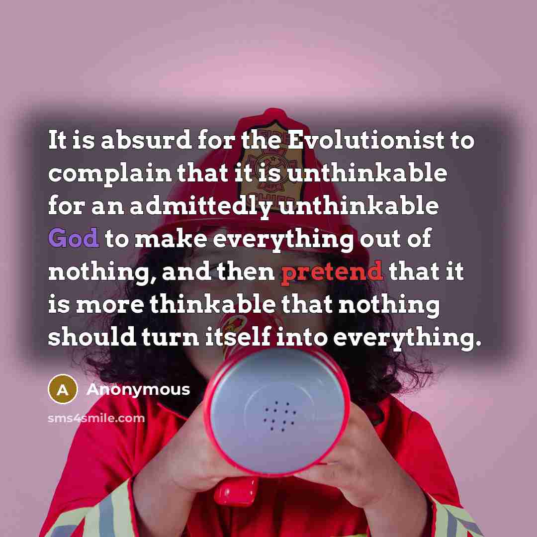 “It is absurd for the Evolutionist to complain that it is unthinkable for an admittedly unthinkable God to make everything out of nothing, and then pretend that it is more thinkable that nothing should turn itself into everything.” quote by Anonymous