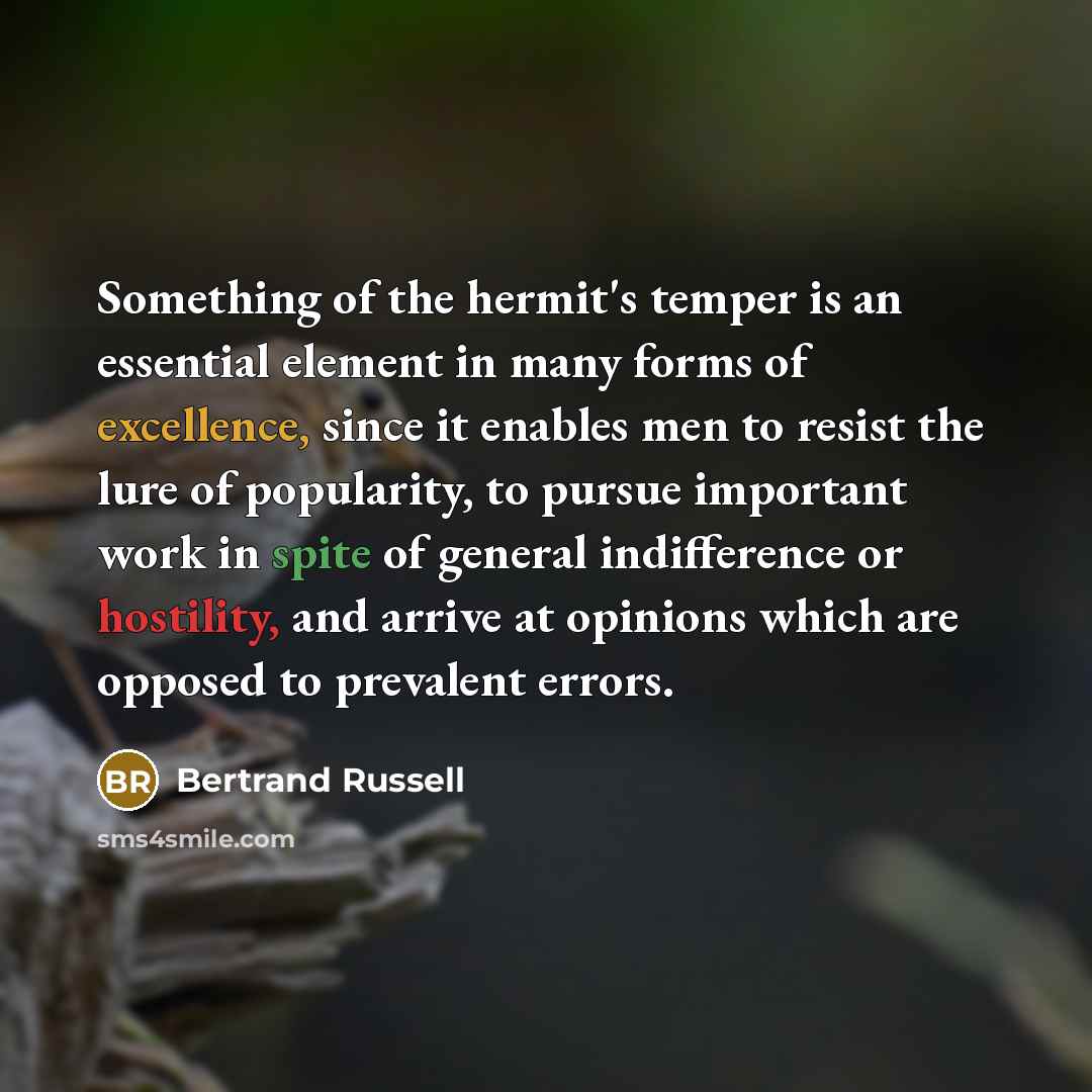 “Something of the hermit's temper is an essential element in many forms of excellence, since it enables men to resist the lure of popularity, to pursue important work in spite of general indifference or hostility, and arrive at opinions which are opposed to prevalent errors.” quote by Bertrand Russell