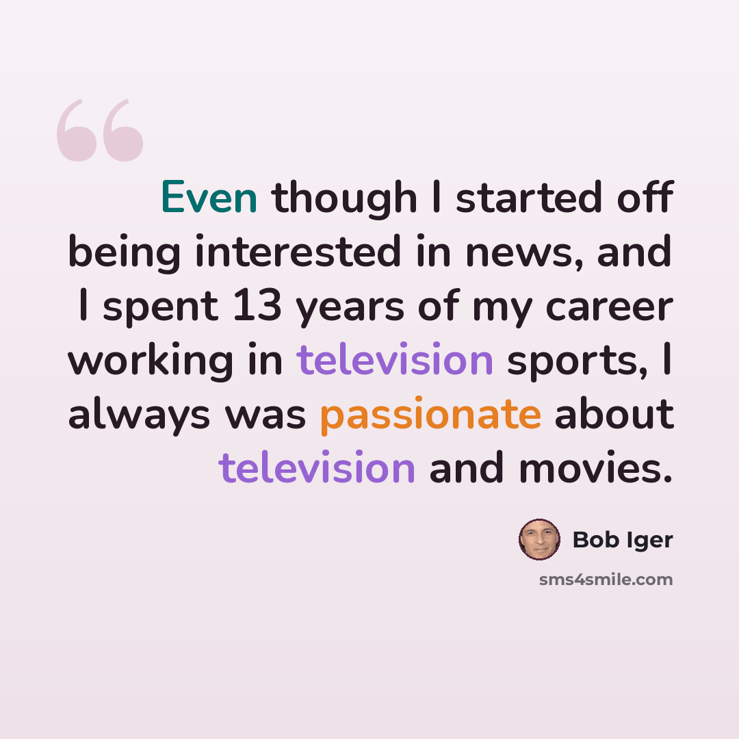 “Even though I started off being interested in news, and I spent 13 years of my career working in television sports, I always was passionate about television and movies.” quote by Bob Iger