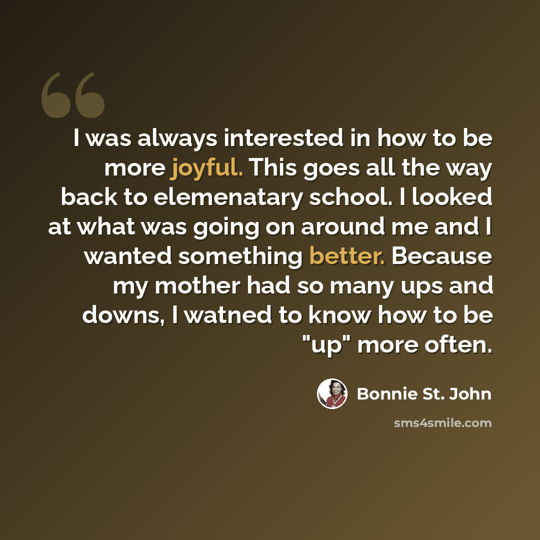 “I was always interested in how to be more joyful. This goes all the way back to elemenatary school. I looked at what was going on around me and I wanted something better. Because my mother had so many ups and downs, I watned to know how to be "up" more often.” quote by Bonnie St. John