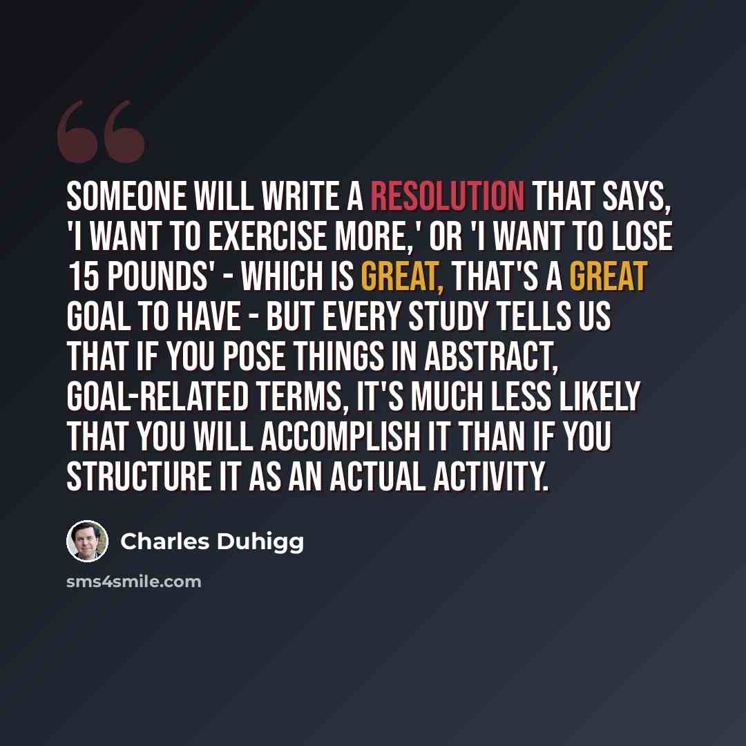 “Someone will write a resolution that says, 'I want to exercise more,' or 'I want to lose 15 pounds' - which is great, that's a great goal to have - but every study tells us that if you pose things in abstract, goal-related terms, it's much less likely that you will accomplish it than if you…” quote by Charles Duhigg