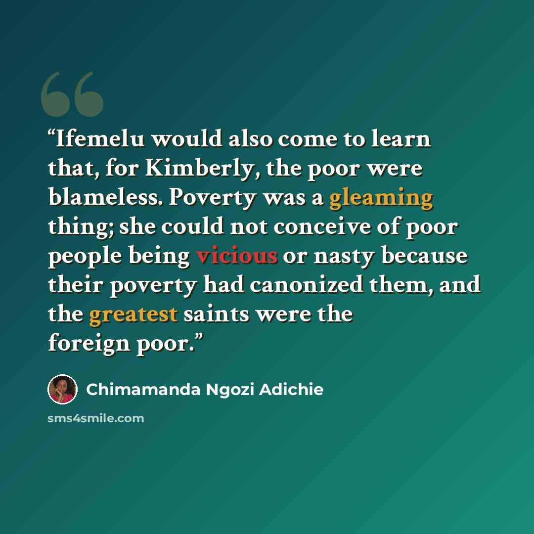 “Ifemelu would also come to learn that, for Kimberly, the poor were blameless. Poverty was a gleaming thing; she could not conceive of poor people being vicious or nasty because their poverty had canonized them, and the greatest saints were the foreign poor.” quote by Chimamanda Ngozi Adichie
