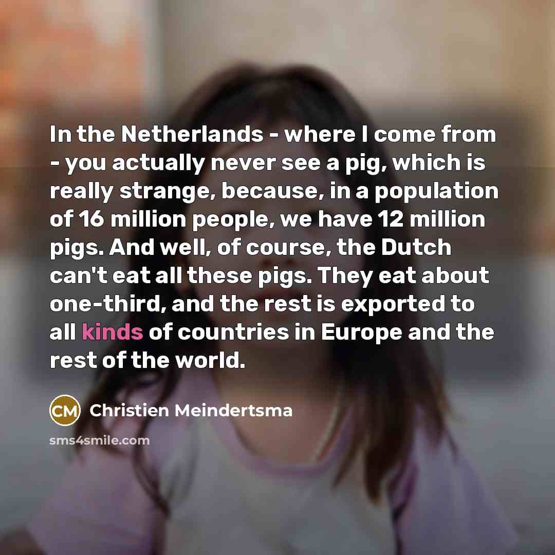 “In the Netherlands - where I come from - you actually never see a pig, which is really strange, because, in a population of 16 million people, we have 12 million pigs. And well, of course, the Dutch can't eat all these pigs. They eat about one-third, and the rest is exported to all kinds of…” quote by Christien Meindertsma