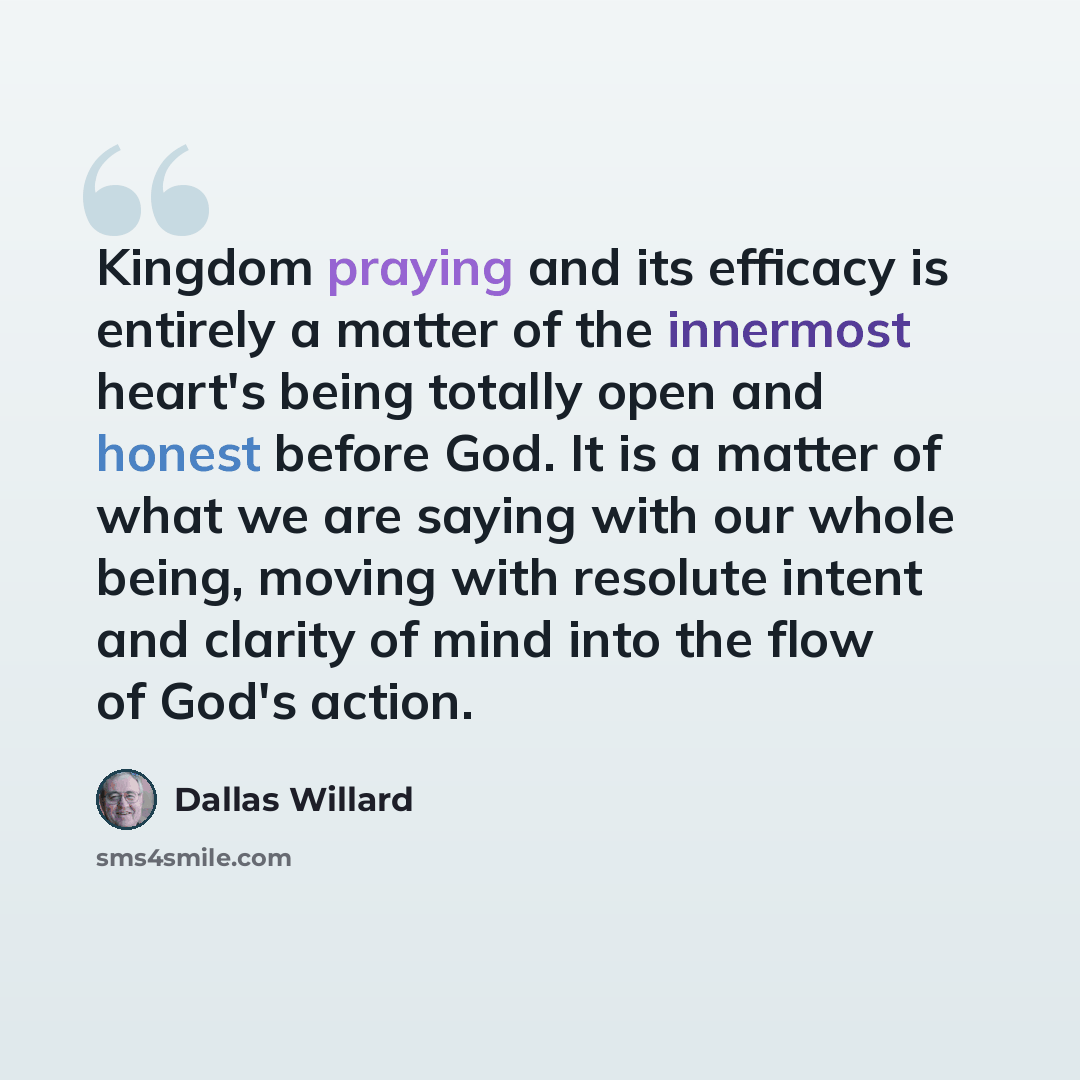“Kingdom praying and its efficacy is entirely a matter of the innermost heart's being totally open and honest before God. It is a matter of what we are saying with our whole being, moving with resolute intent and clarity of mind into the flow of God's action.” quote by Dallas Willard