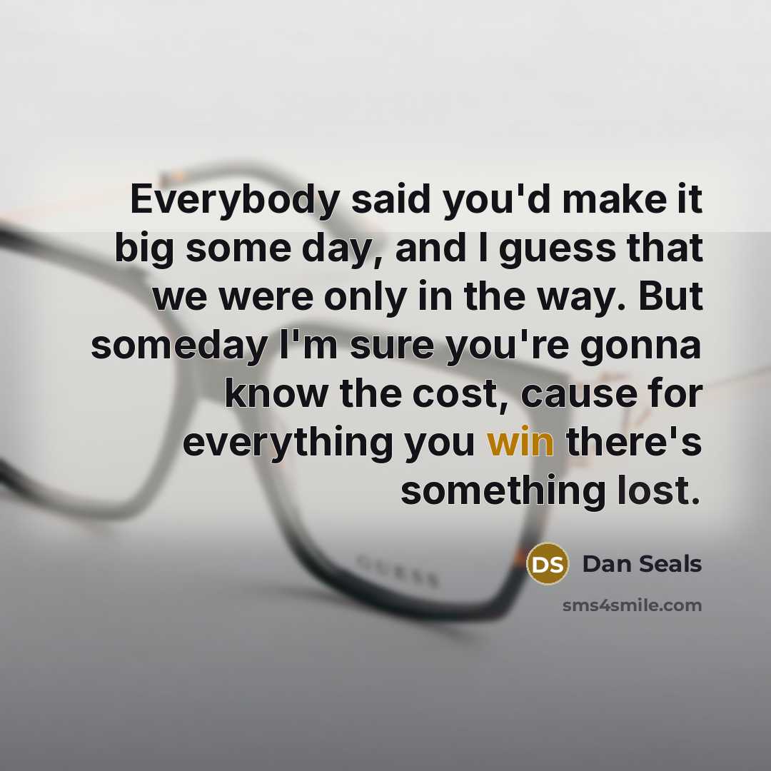 “Everybody said you'd make it big some day, and I guess that we were only in the way. But someday I'm sure you're gonna know the cost, cause for everything you win there's something lost.” quote by Dan Seals