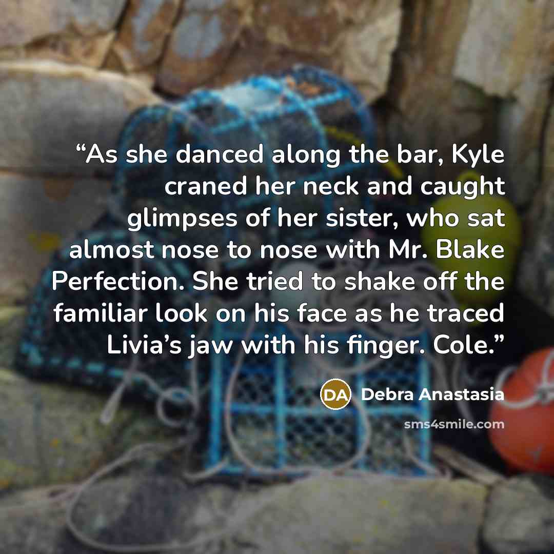“As she danced along the bar, Kyle craned her neck and caught glimpses of her sister, who sat almost nose to nose with Mr. Blake Perfection. She tried to shake off the familiar look on his face as he traced Livia’s jaw with his finger. Cole.” quote by Debra Anastasia