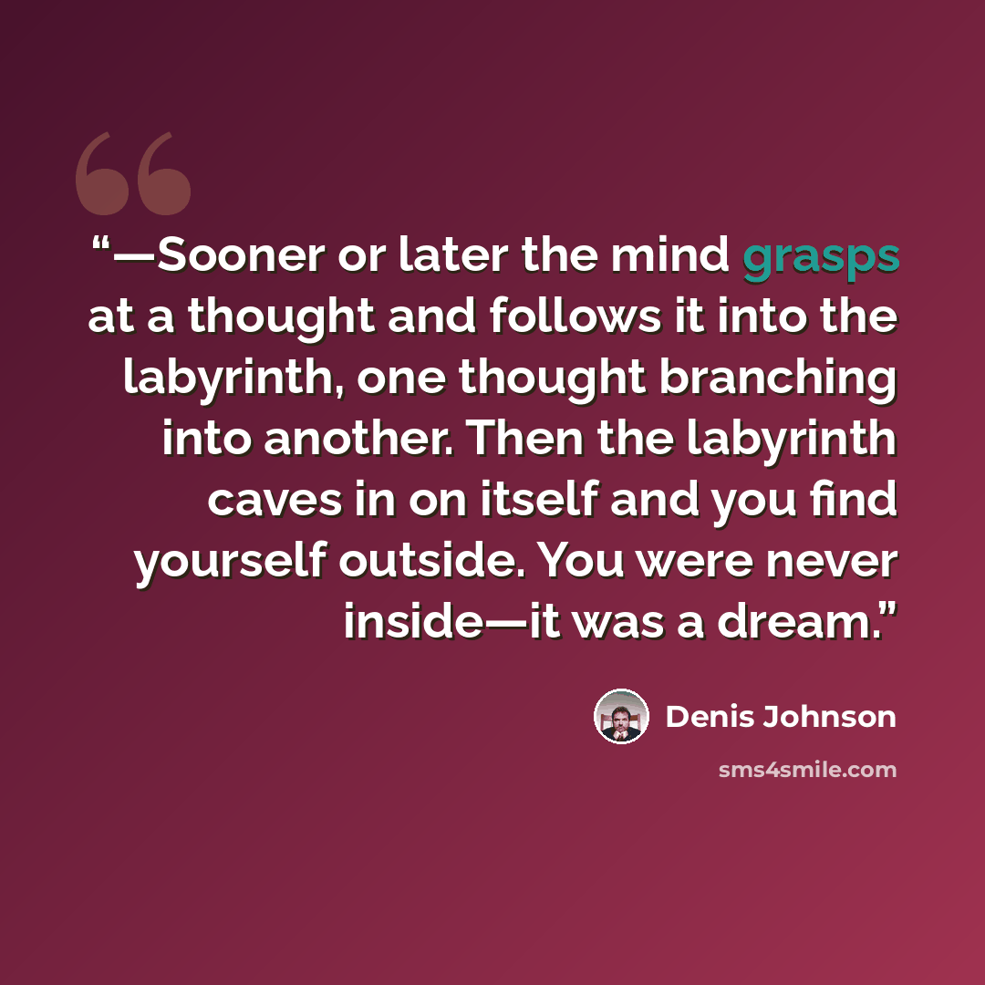 “—Sooner or later the mind grasps at a thought and follows it into the labyrinth, one thought branching into another. Then the labyrinth caves in on itself and you find yourself outside. You were never inside—it was a dream.” quote by Denis Johnson