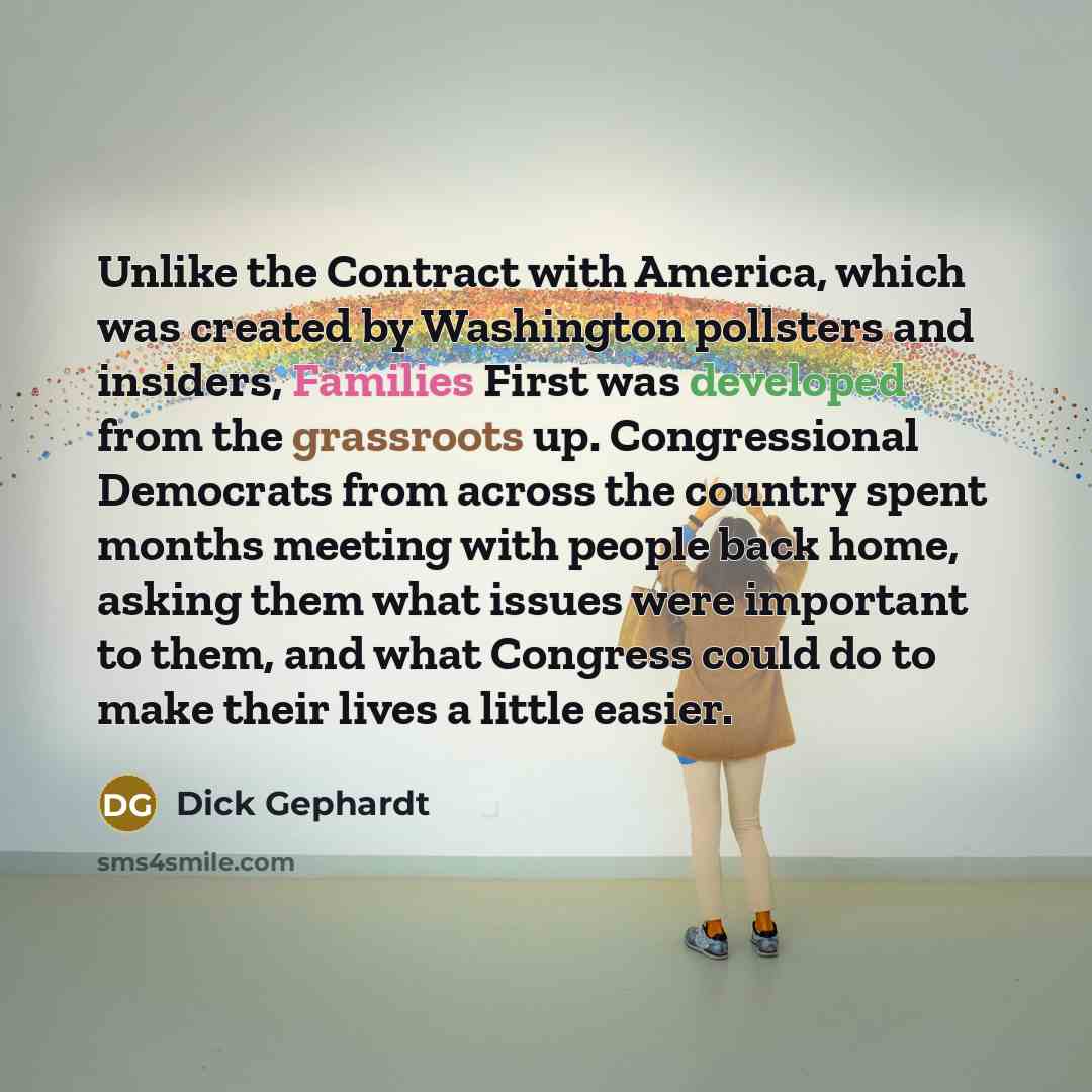 “Unlike the Contract with America, which was created by Washington pollsters and insiders, Families First was developed from the grassroots up. Congressional Democrats from across the country spent months meeting with people back home, asking them what issues were important to them, and what…” quote by Dick Gephardt