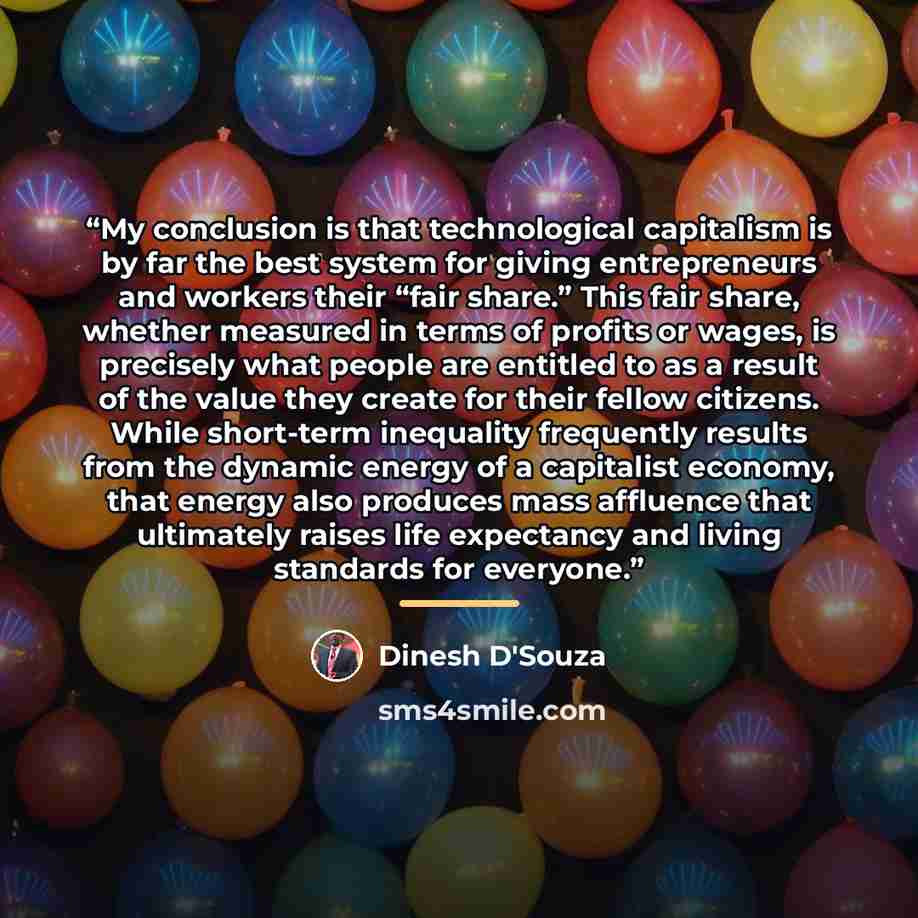 “My conclusion is that technological capitalism is by far the best system for giving entrepreneurs and workers their “fair share.” This fair share, whether measured in terms of profits or wages, is precisely what people are entitled to as a result of the value they create for their fellow citizens…” quote by Dinesh D'Souza