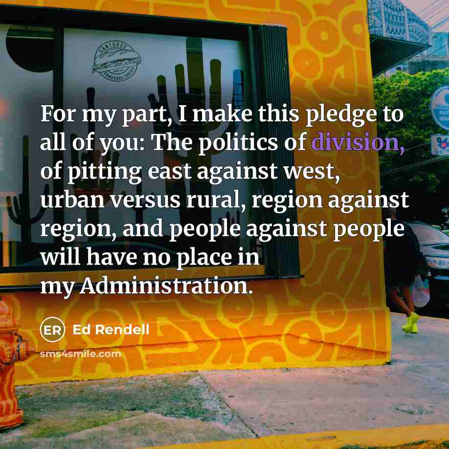 “For my part, I make this pledge to all of you: The politics of division, of pitting east against west, urban versus rural, region against region, and people against people will have no place in my Administration.” quote by Ed Rendell
