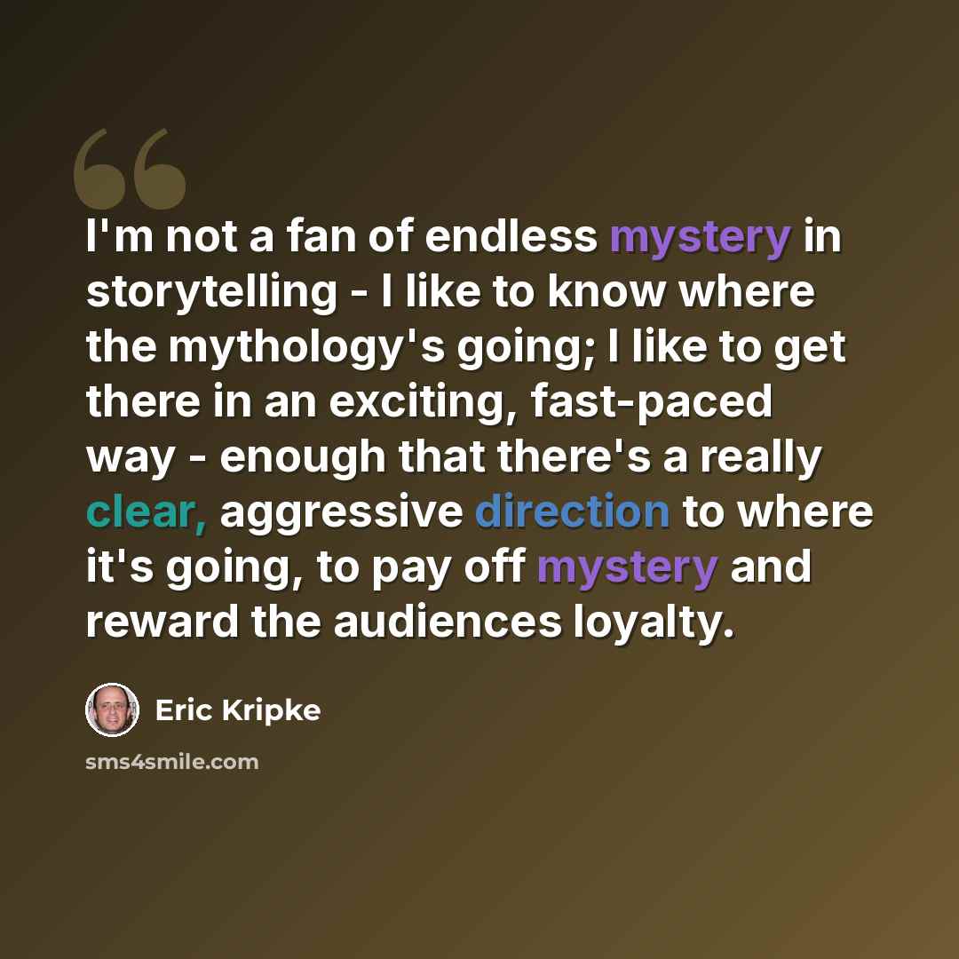 “I'm not a fan of endless mystery in storytelling - I like to know where the mythology's going; I like to get there in an exciting, fast-paced way - enough that there's a really clear, aggressive direction to where it's going, to pay off mystery and reward the audiences loyalty.” quote by Eric Kripke