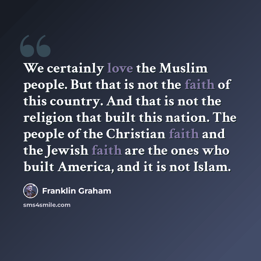 “We certainly love the Muslim people. But that is not the faith of this country. And that is not the religion that built this nation. The people of the Christian faith and the Jewish faith are the ones who built America, and it is not Islam.” quote by Franklin Graham