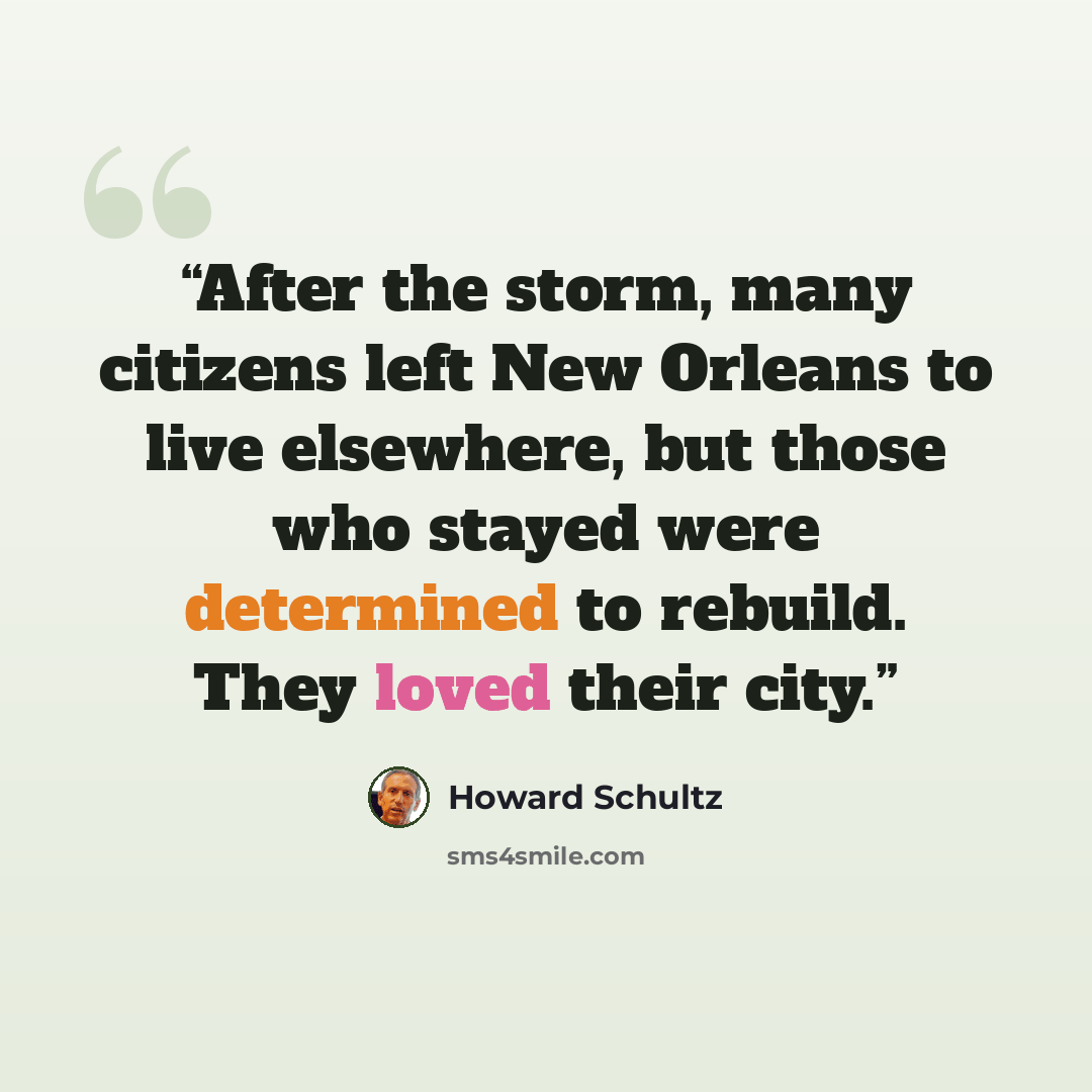 “After the storm, many citizens left New Orleans to live elsewhere, but those who stayed were determined to rebuild. They loved their city.” quote by Howard Schultz