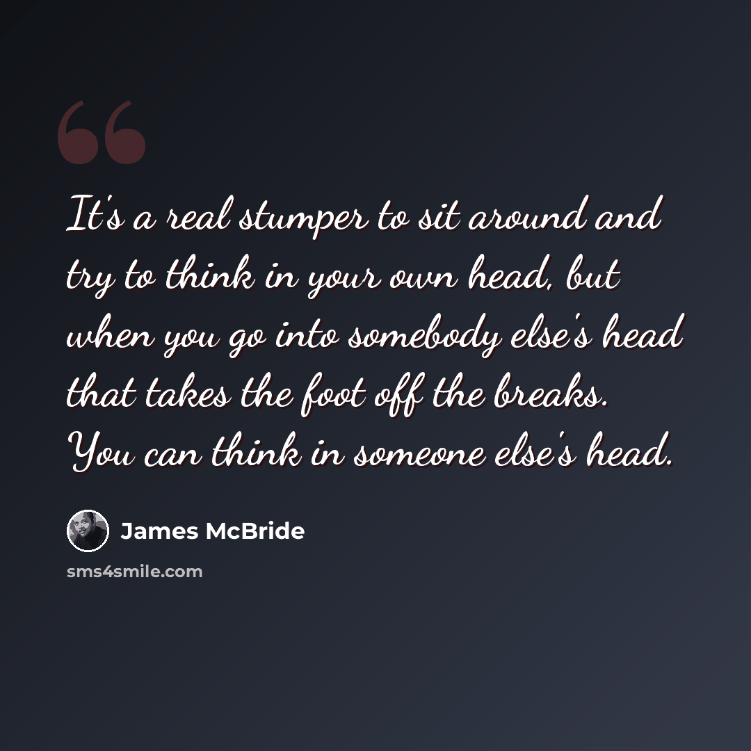 “It's a real stumper to sit around and try to think in your own head, but when you go into somebody else's head that takes the foot off the breaks. You can think in someone else's head.” quote by James McBride