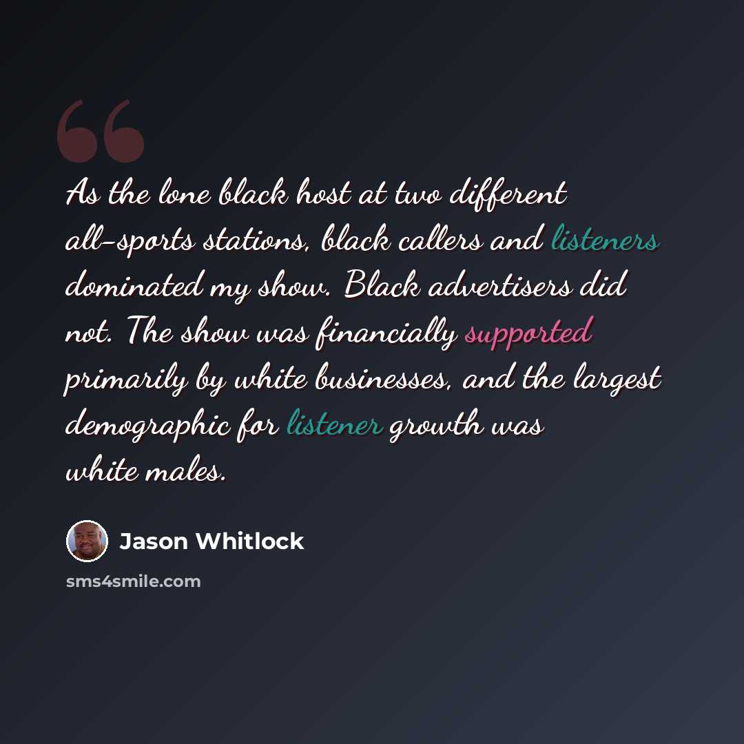 “As the lone black host at two different all-sports stations, black callers and listeners dominated my show. Black advertisers did not. The show was financially supported primarily by white businesses, and the largest demographic for listener growth was white males.” quote by Jason Whitlock