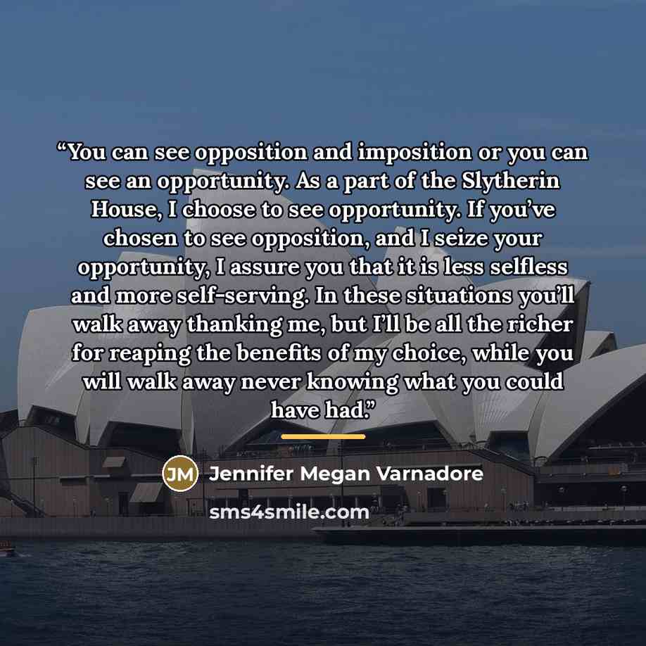 “You can see opposition and imposition or you can see an opportunity. As a part of the Slytherin House, I choose to see opportunity. If you’ve chosen to see opposition, and I seize your opportunity, I assure you that it is less selfless and more self-serving. In these situations you’ll walk away…” quote by Jennifer Megan Varnadore