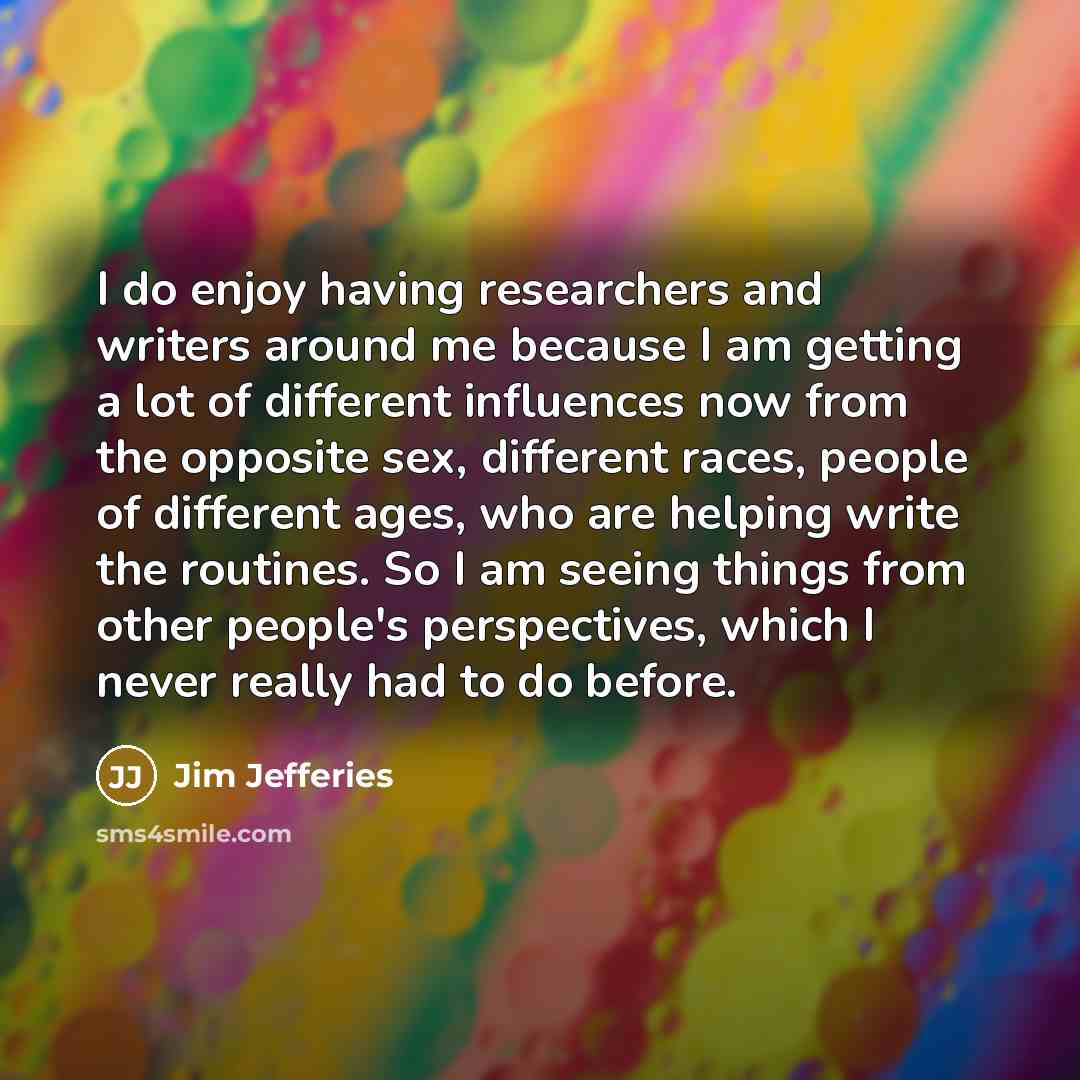 “I do enjoy having researchers and writers around me because I am getting a lot of different influences now from the opposite sex, different races, people of different ages, who are helping write the routines. So I am seeing things from other people's perspectives, which I never really had to do…” quote by Jim Jefferies