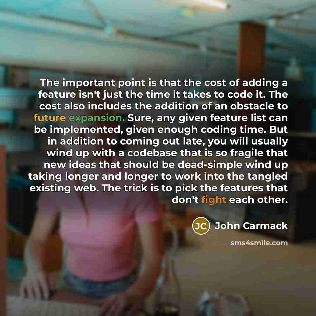 “The important point is that the cost of adding a feature isn't just the time it takes to code it. The cost also includes the addition of an obstacle to future expansion. Sure, any given feature list can be implemented, given enough coding time. But in addition to coming out late, you will usually…” quote by John Carmack