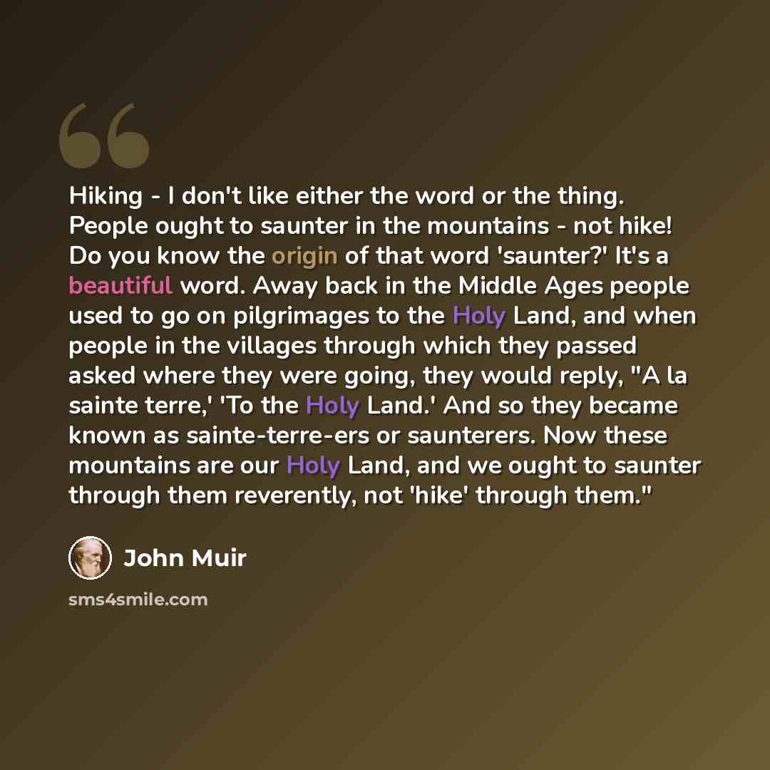 “Hiking - I don't like either the word or the thing. People ought to saunter in the mountains - not hike! Do you know the origin of that word 'saunter?' It's a beautiful word. Away back in the Middle Ages people used to go on pilgrimages to the Holy Land, and when people in the villages through…” quote by John Muir