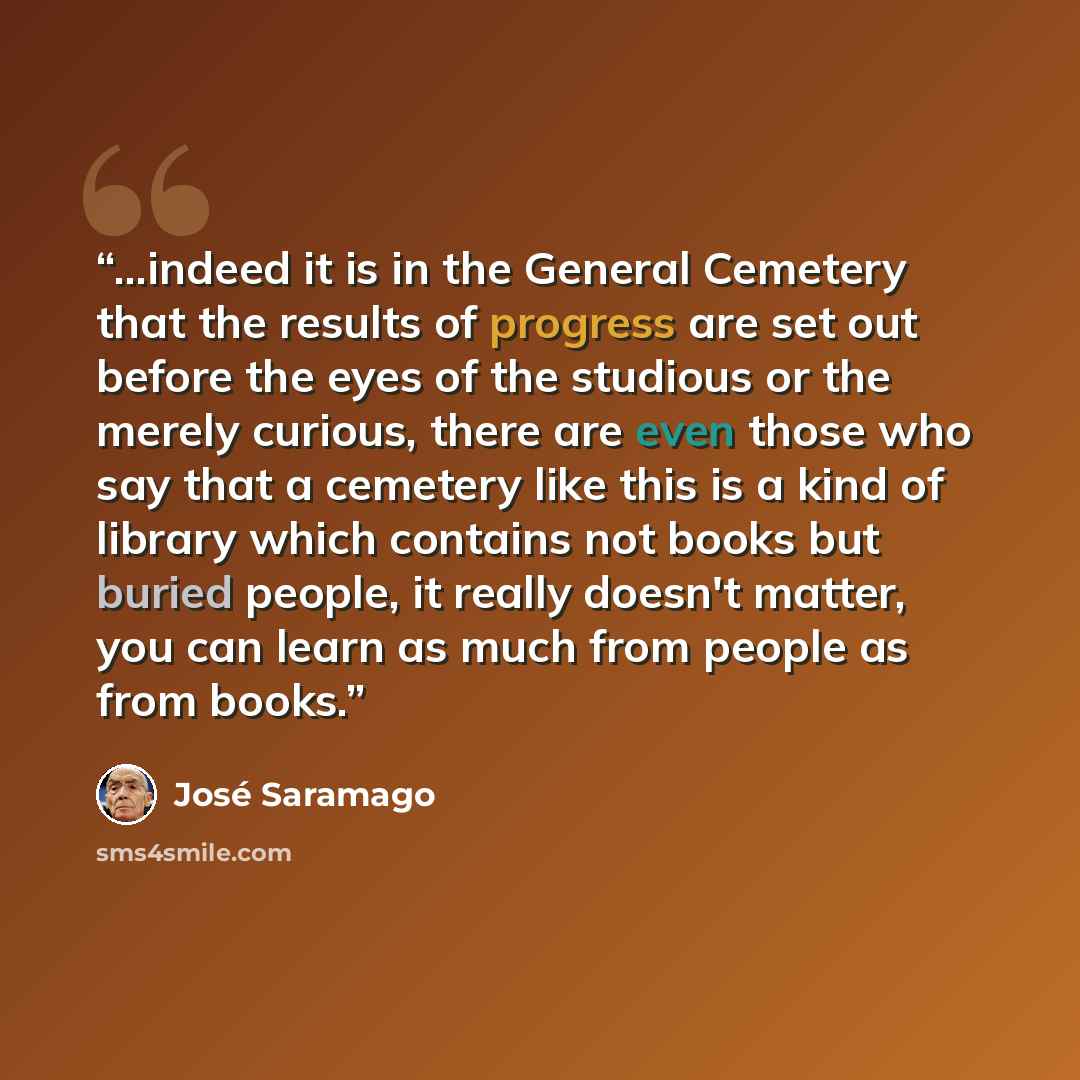 “...indeed it is in the General Cemetery that the results of progress are set out before the eyes of the studious or the merely curious, there are even those who say that a cemetery like this is a kind of library which contains not books but buried people, it really doesn't matter, you can learn as…” quote by José Saramago