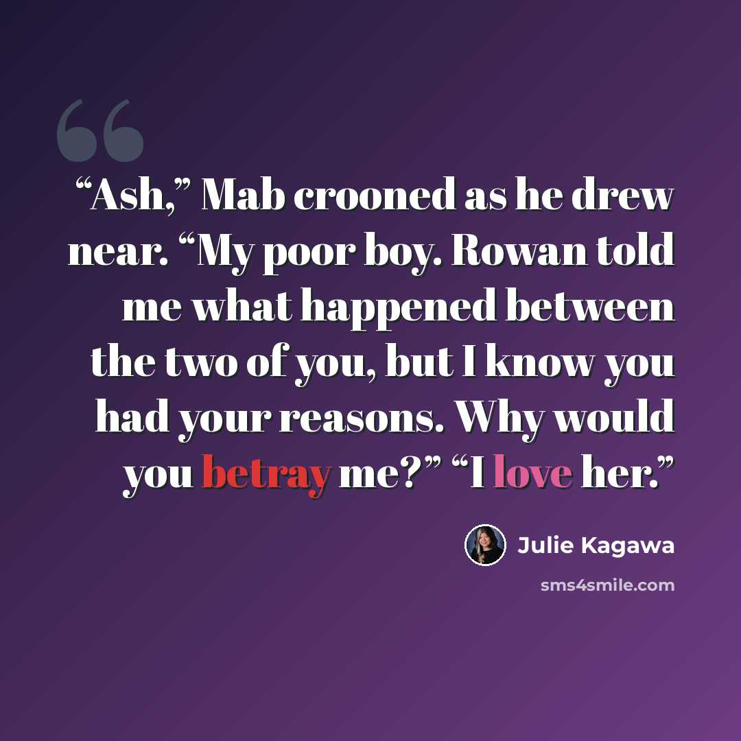 “Ash,” Mab crooned as he drew near. “My poor boy. Rowan told me what happened between the two of you, but I know you had your reasons. Why would you betray me?” “I love her.” quote by Julie Kagawa