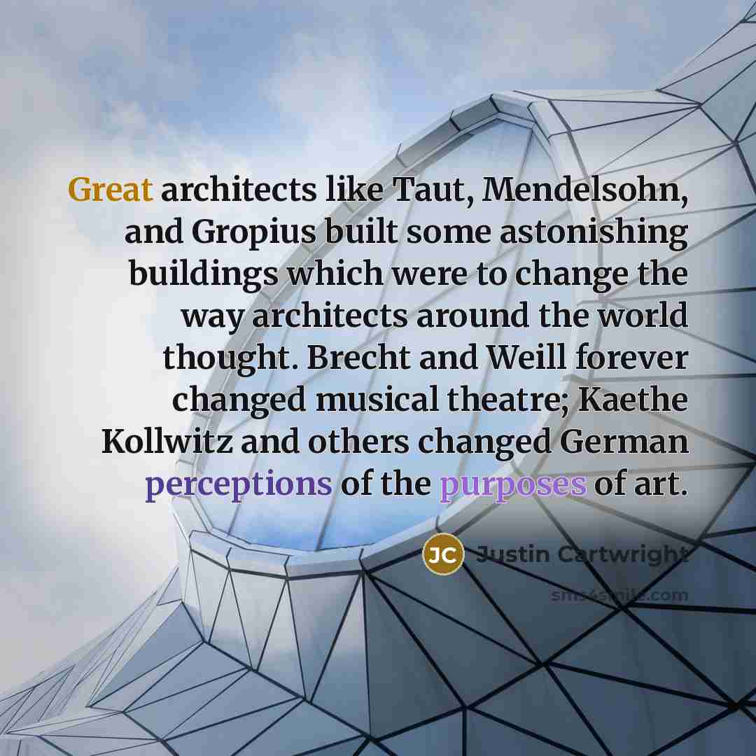 “Great architects like Taut, Mendelsohn, and Gropius built some astonishing buildings which were to change the way architects around the world thought. Brecht and Weill forever changed musical theatre; Kaethe Kollwitz and others changed German perceptions of the purposes of art.” quote by Justin Cartwright