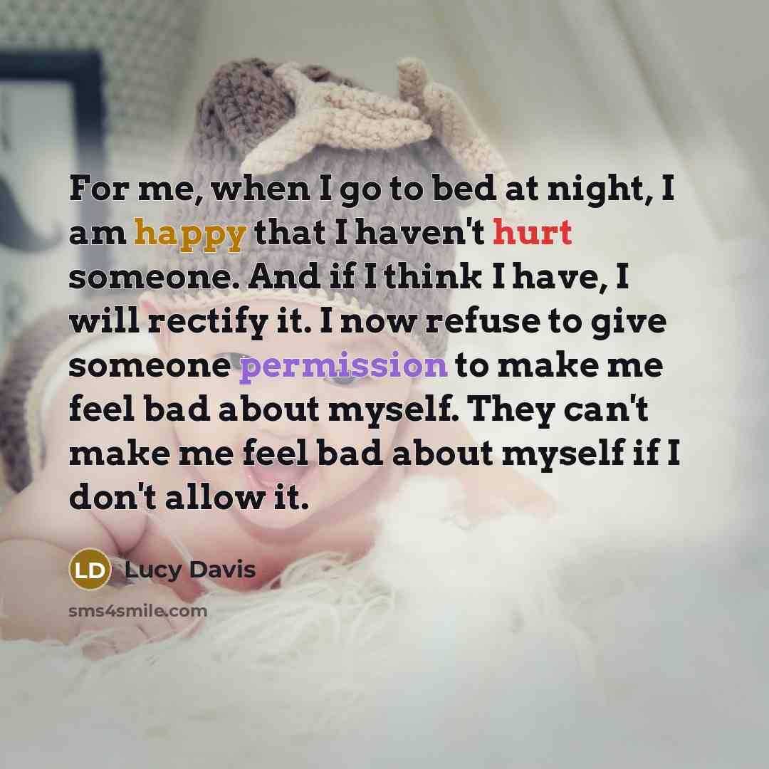 “For me, when I go to bed at night, I am happy that I haven't hurt someone. And if I think I have, I will rectify it. I now refuse to give someone permission to make me feel bad about myself. They can't make me feel bad about myself if I don't allow it.” quote by Lucy Davis
